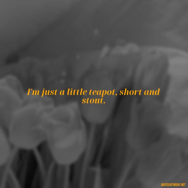 I'm just a little teapot, short and stout. - Short Quotes Songs