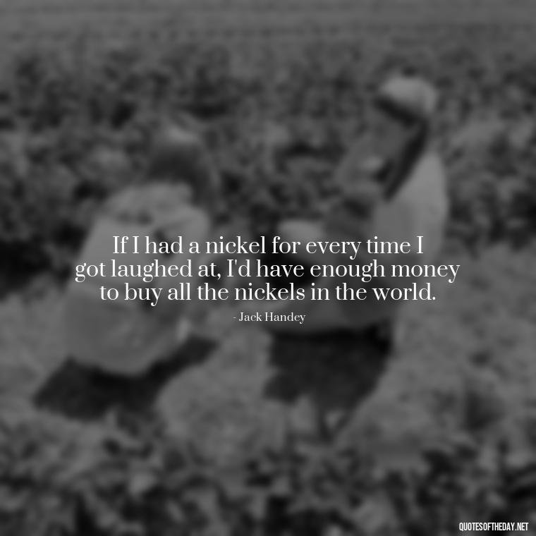 If I had a nickel for every time I got laughed at, I'd have enough money to buy all the nickels in the world. - Short Jack Handey Quotes