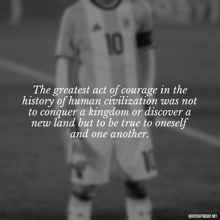 The greatest act of courage in the history of human civilization was not to conquer a kingdom or discover a new land but to be true to oneself and one another. - Love Quotes Moulin Rouge