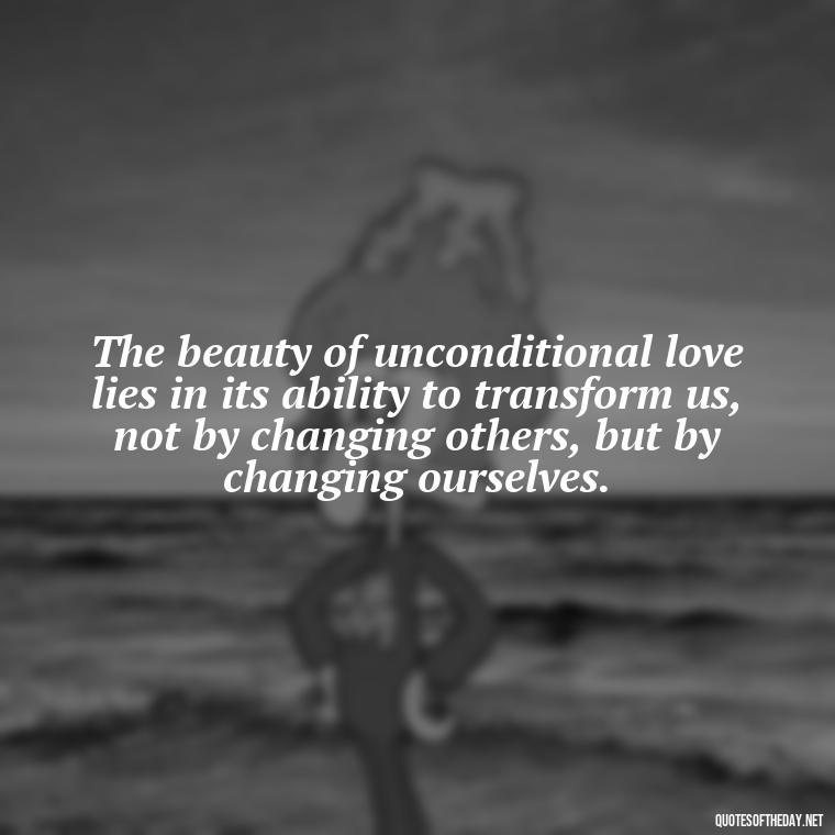 The beauty of unconditional love lies in its ability to transform us, not by changing others, but by changing ourselves. - Love You Unconditionally Quotes