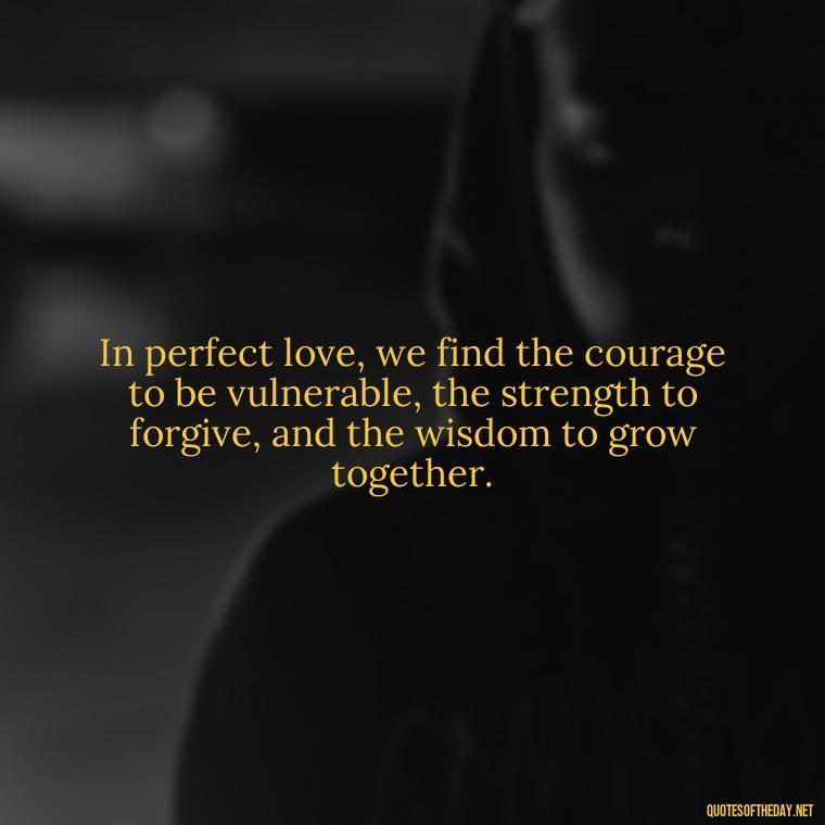 In perfect love, we find the courage to be vulnerable, the strength to forgive, and the wisdom to grow together. - Quotes About The Perfect Love