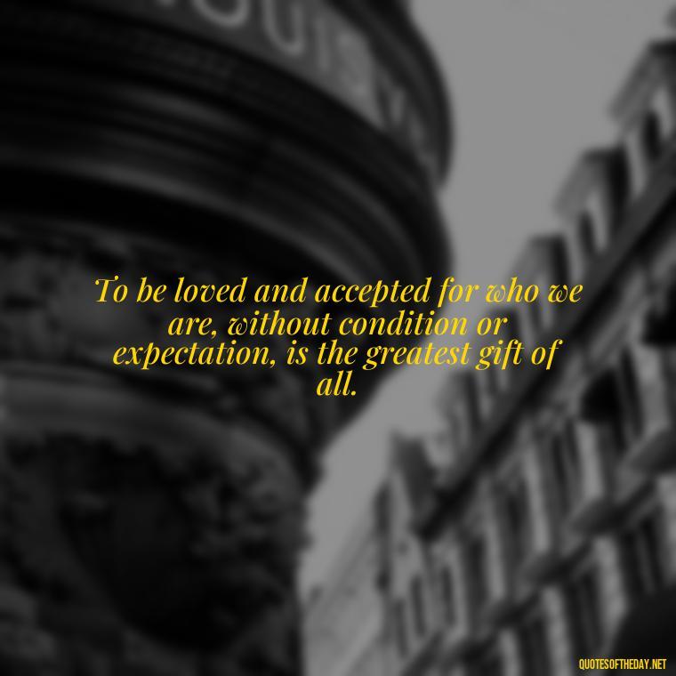 To be loved and accepted for who we are, without condition or expectation, is the greatest gift of all. - Loneliness And Love Quotes