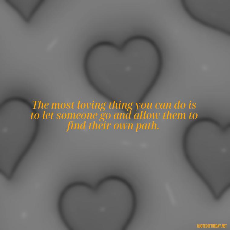 The most loving thing you can do is to let someone go and allow them to find their own path. - Quotes About Walking Away From Someone You Love