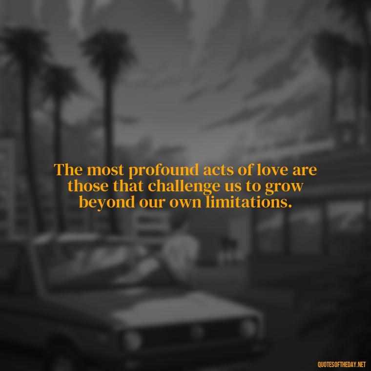 The most profound acts of love are those that challenge us to grow beyond our own limitations. - Deep Meaning Of Love Quotes
