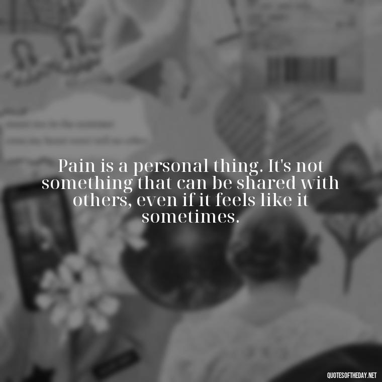 Pain is a personal thing. It's not something that can be shared with others, even if it feels like it sometimes. - Pain Love Regret Quotes