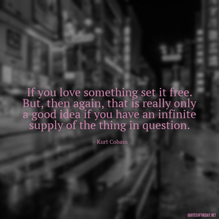 If you love something set it free. But, then again, that is really only a good idea if you have an infinite supply of the thing in question. - Kurt Cobain Love Quotes