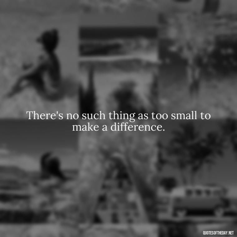 There's no such thing as too small to make a difference. - Short And Smart Quotes