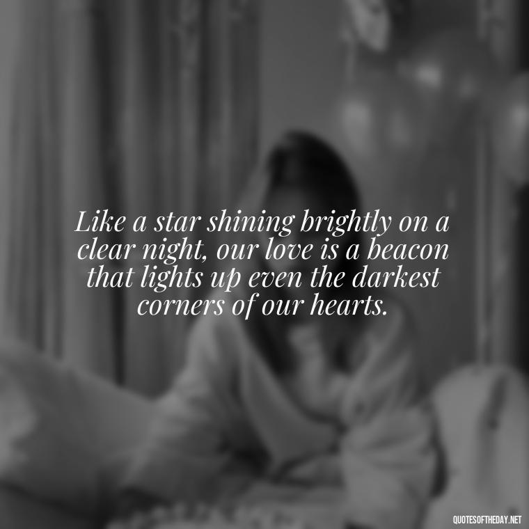 Like a star shining brightly on a clear night, our love is a beacon that lights up even the darkest corners of our hearts. - Quotes About Love And The Stars