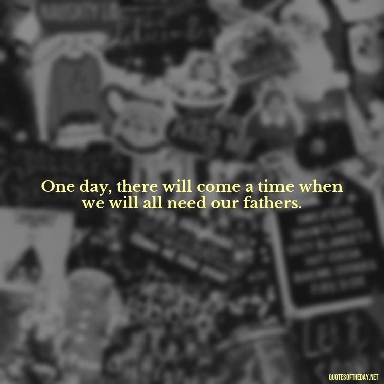 One day, there will come a time when we will all need our fathers. - I Love You Father Quotes