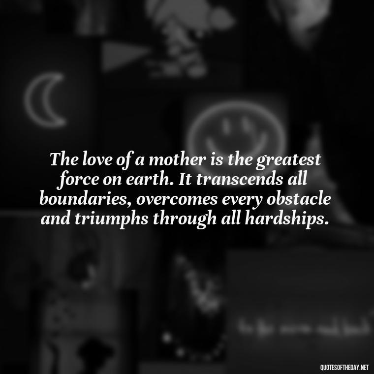 The love of a mother is the greatest force on earth. It transcends all boundaries, overcomes every obstacle and triumphs through all hardships. - Quotes About A Parents Love