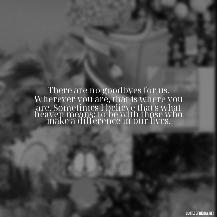 There are no goodbyes for us. Wherever you are, that is where you are. Sometimes I believe that's what heaven means: to be with those who make a difference in our lives. - Quotes For Grief Of A Loved One