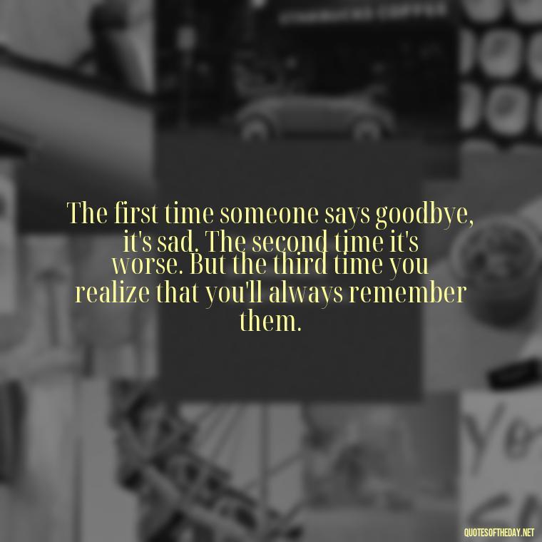 The first time someone says goodbye, it's sad. The second time it's worse. But the third time you realize that you'll always remember them. - Memory Love Death Quotes