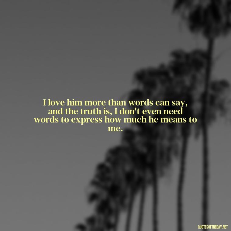 I love him more than words can say, and the truth is, I don't even need words to express how much he means to me. - Quotes About Being In Love With Him