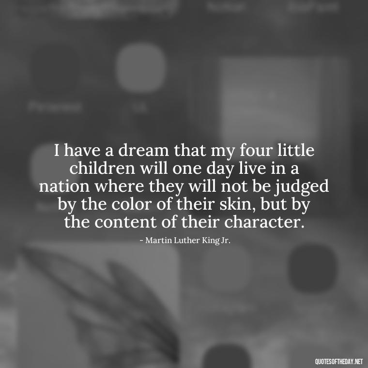 I have a dream that my four little children will one day live in a nation where they will not be judged by the color of their skin, but by the content of their character. - Black History Short Quotes