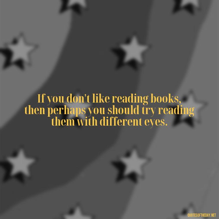 If you don't like reading books, then perhaps you should try reading them with different eyes. - Short Bookish Quotes