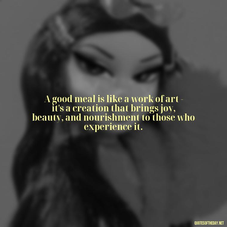 A good meal is like a work of art - it's a creation that brings joy, beauty, and nourishment to those who experience it. - Quotes About Love Food