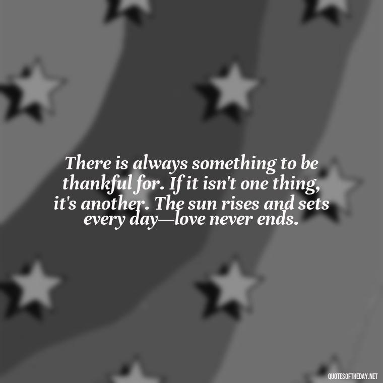 There is always something to be thankful for. If it isn't one thing, it's another. The sun rises and sets every day—love never ends. - Love Quotes And Lyrics