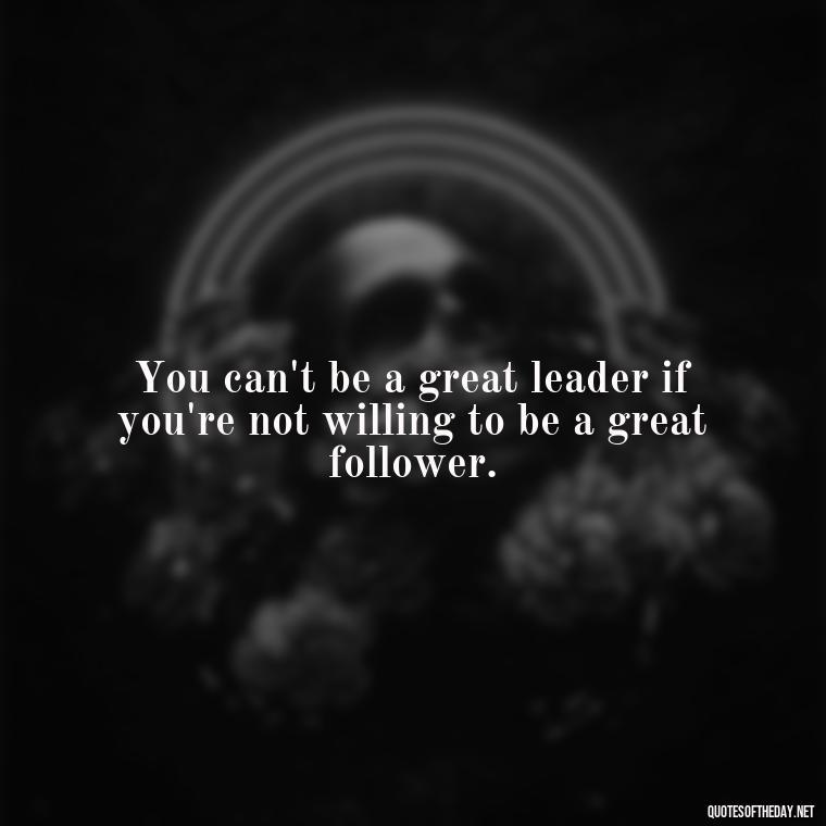 You can't be a great leader if you're not willing to be a great follower. - Short And Smart Quotes