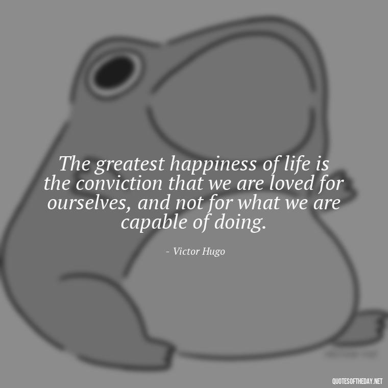 The greatest happiness of life is the conviction that we are loved for ourselves, and not for what we are capable of doing. - I Love The Way You Love Me Quotes