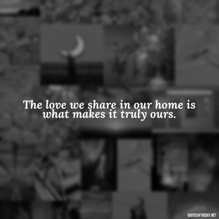 The love we share in our home is what makes it truly ours. - Love Quotes About Home