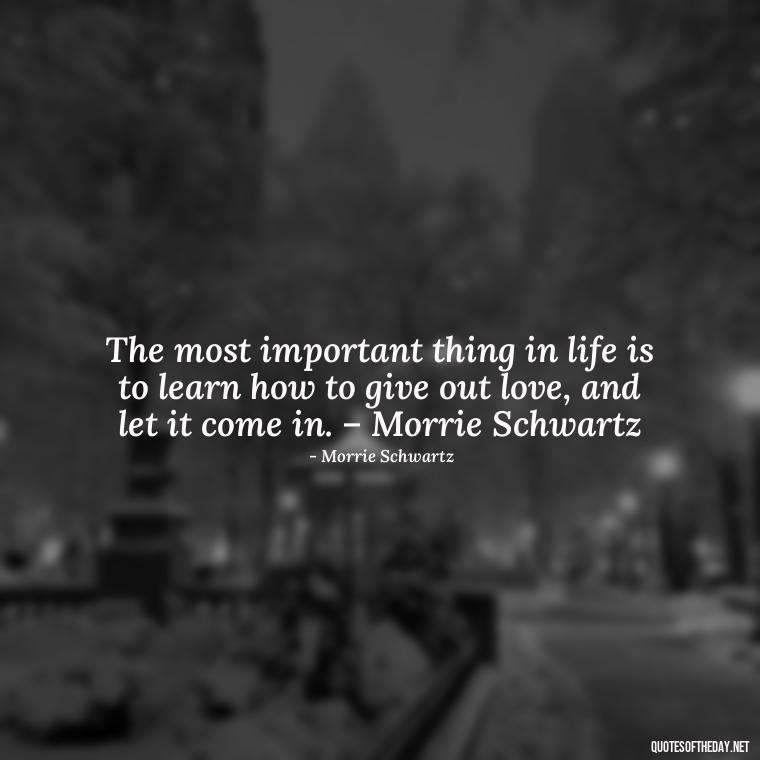 The most important thing in life is to learn how to give out love, and let it come in. – Morrie Schwartz - Love And Need Quotes