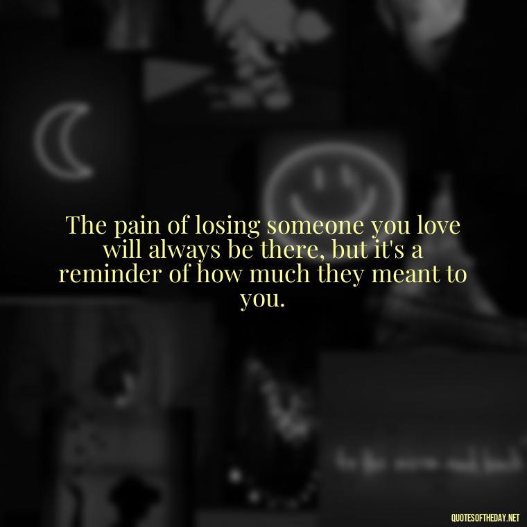 The pain of losing someone you love will always be there, but it's a reminder of how much they meant to you. - Beautiful Quotes About Death Of A Loved One