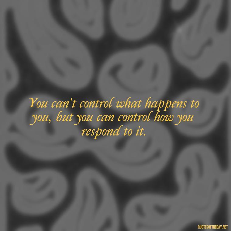 You can't control what happens to you, but you can control how you respond to it. - Quote Saying Goodbye Someone You Love