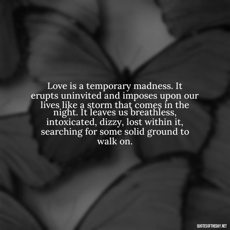 Love is a temporary madness. It erupts uninvited and imposes upon our lives like a storm that comes in the night. It leaves us breathless, intoxicated, dizzy, lost within it, searching for some solid ground to walk on. - Nice Love Quotes