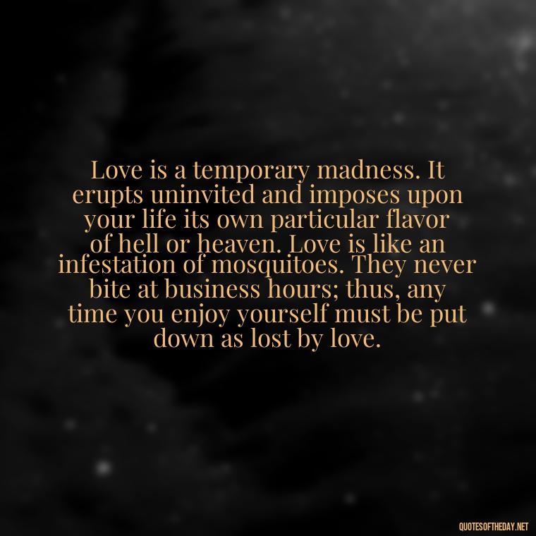 Love is a temporary madness. It erupts uninvited and imposes upon your life its own particular flavor of hell or heaven. Love is like an infestation of mosquitoes. They never bite at business hours; thus, any time you enjoy yourself must be put down as lost by love. - Love Quotes For Her To Make Her Cry