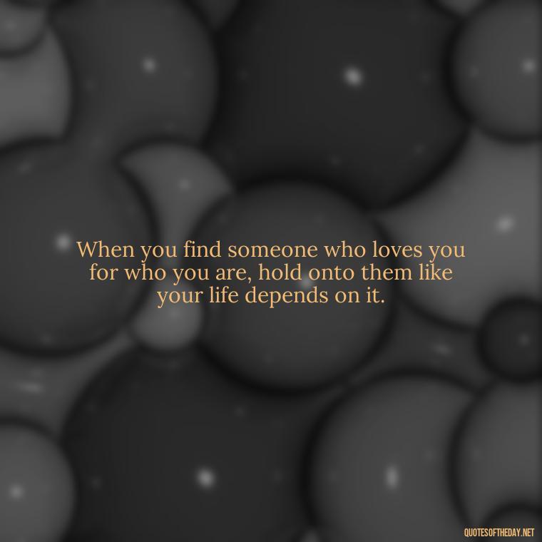 When you find someone who loves you for who you are, hold onto them like your life depends on it. - Quotes About Love Goodreads