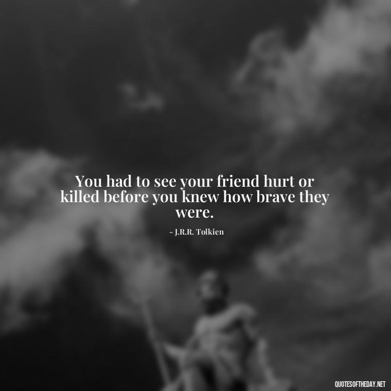 You had to see your friend hurt or killed before you knew how brave they were. - Lotr Love Quotes