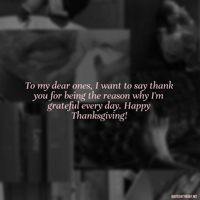 To my dear ones, I want to say thank you for being the reason why I'm grateful every day. Happy Thanksgiving! - Happy Thanksgiving I Love You Quotes