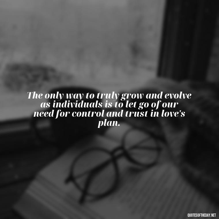 The only way to truly grow and evolve as individuals is to let go of our need for control and trust in love's plan. - Quotes About Love And Change