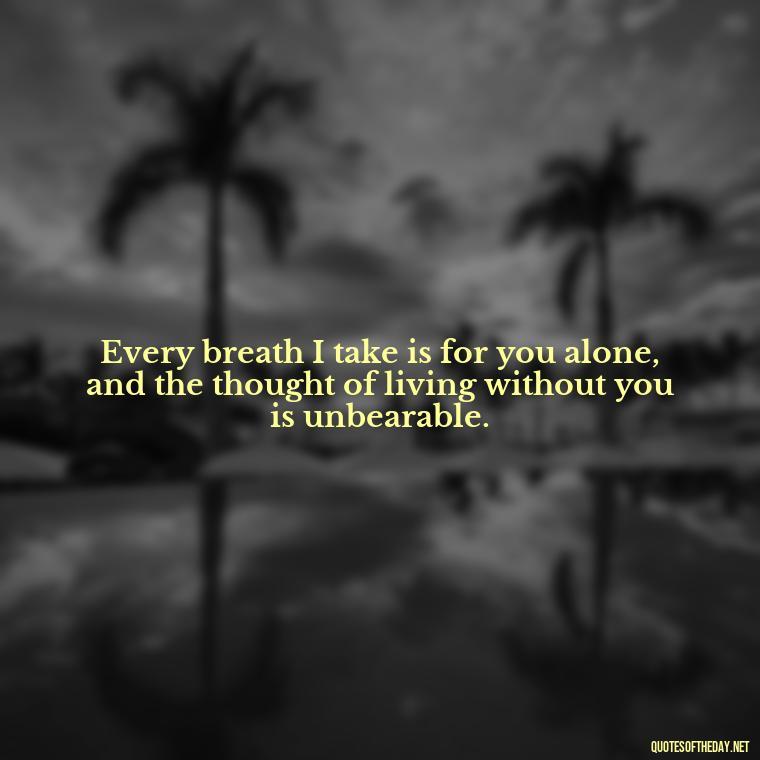 Every breath I take is for you alone, and the thought of living without you is unbearable. - I Love You So Much That It Hurts Quotes