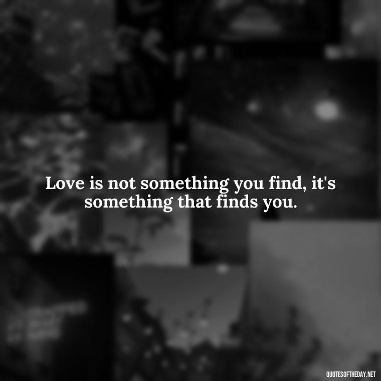 Love is not something you find, it's something that finds you. - Love And Work Quotes