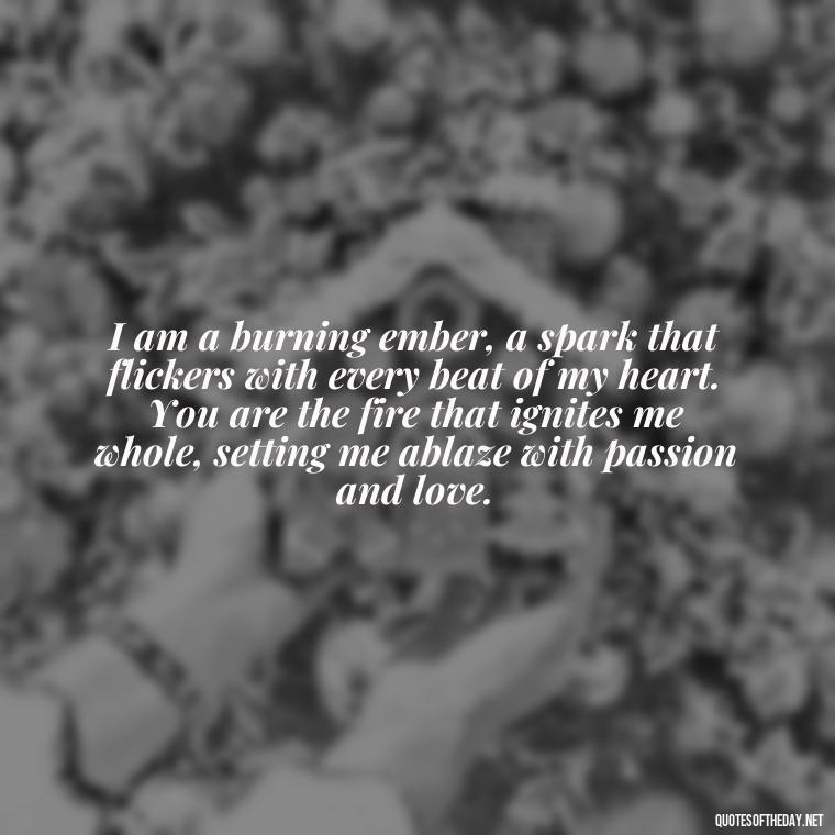 I am a burning ember, a spark that flickers with every beat of my heart. You are the fire that ignites me whole, setting me ablaze with passion and love. - Quotes About Love And Fire