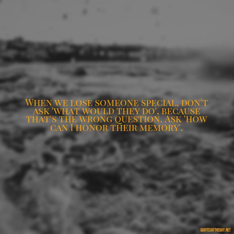 When we lose someone special, don't ask 'what would they do', because that's the wrong question. Ask 'how can I honor their memory'. - Quote About Death Of Loved One