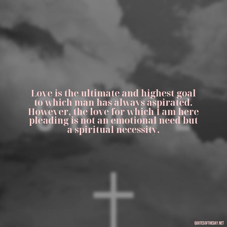 Love is the ultimate and highest goal to which man has always aspirated. However, the love for which I am here pleading is not an emotional need but a spiritual necessity. - Alan Watts Quotes Love