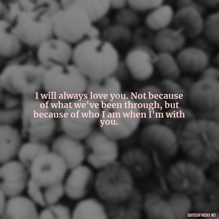 I will always love you. Not because of what we've been through, but because of who I am when I'm with you. - Deep I Will Always Love You Quotes