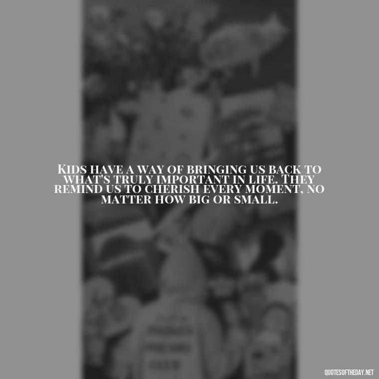 Kids have a way of bringing us back to what's truly important in life. They remind us to cherish every moment, no matter how big or small. - Quotes About Kids Love