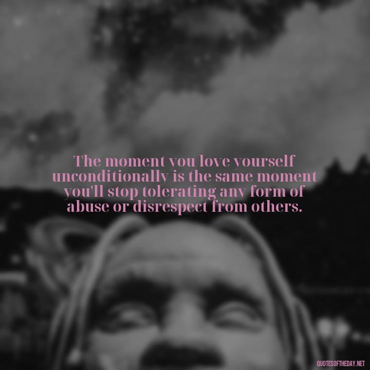 The moment you love yourself unconditionally is the same moment you'll stop tolerating any form of abuse or disrespect from others. - Love Shouldn'T Hurt Quotes