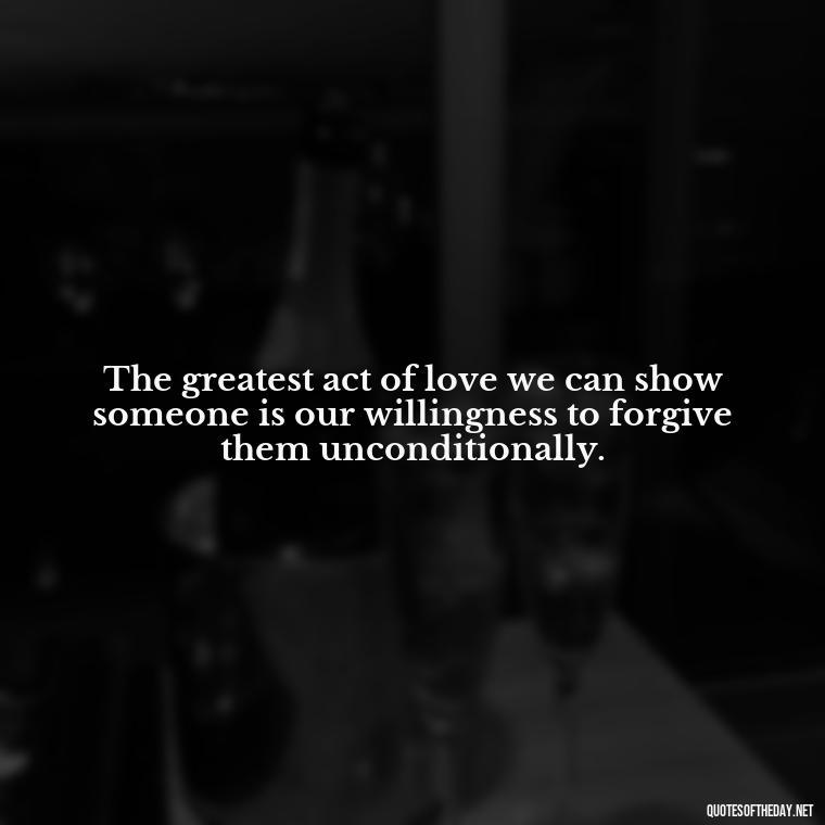 The greatest act of love we can show someone is our willingness to forgive them unconditionally. - Love Unconditional Quotes