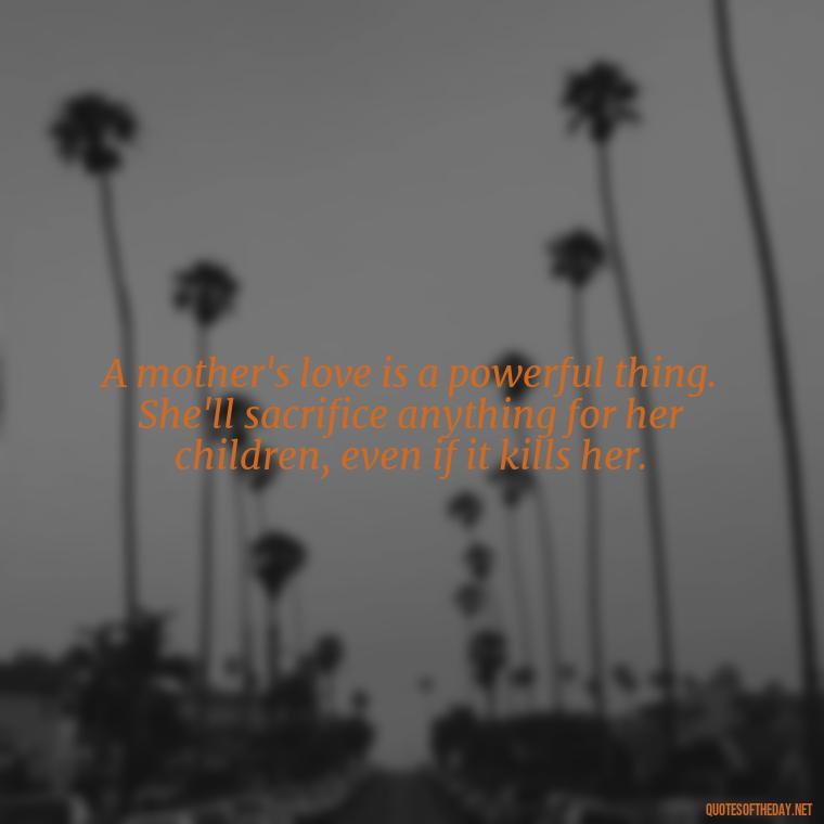 A mother's love is a powerful thing. She'll sacrifice anything for her children, even if it kills her. - A Mother'S Love Quote