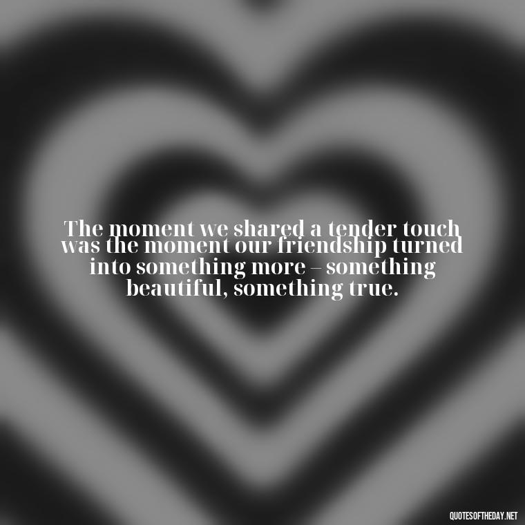 The moment we shared a tender touch was the moment our friendship turned into something more – something beautiful, something true. - Friendship Turned Love Quotes