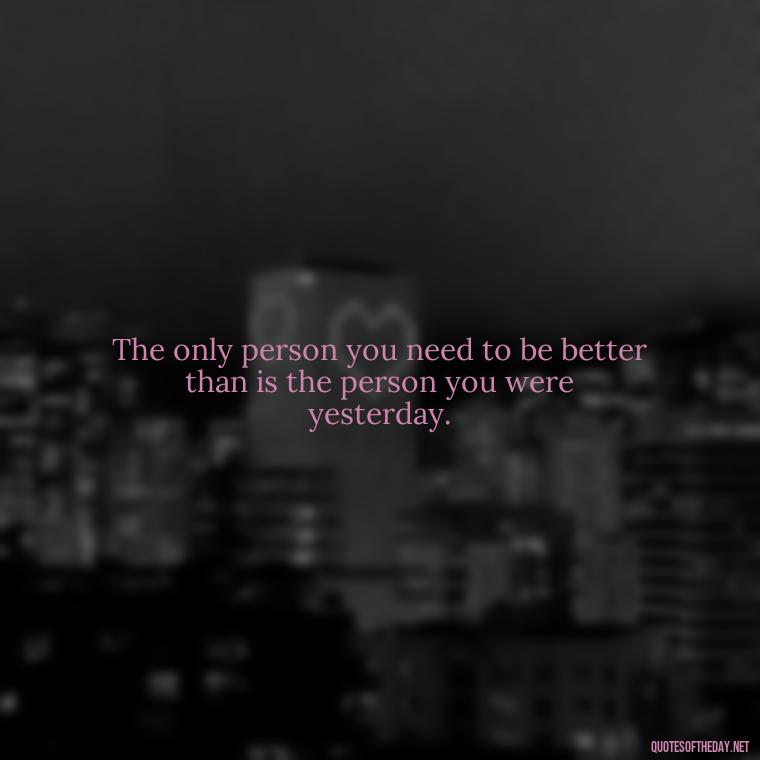 The only person you need to be better than is the person you were yesterday. - Fear Quotes Short