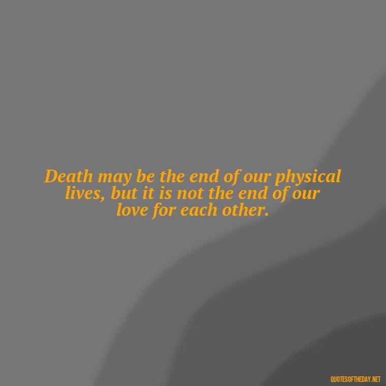 Death may be the end of our physical lives, but it is not the end of our love for each other. - Death In Love Quotes