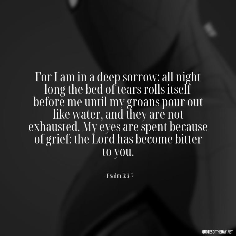 For I am in a deep sorrow; all night long the bed of tears rolls itself before me until my groans pour out like water, and they are not exhausted. My eyes are spent because of grief: the Lord has become bitter to you. - Biblical Quotes On Death Of A Loved One