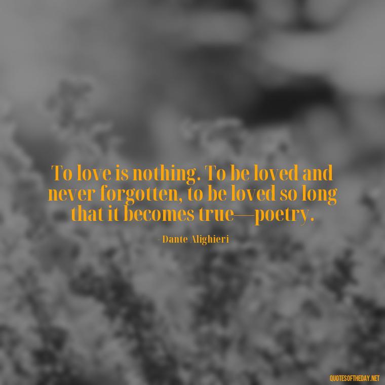 To love is nothing. To be loved and never forgotten, to be loved so long that it becomes true—poetry. - Love Quotes Of Famous Poets