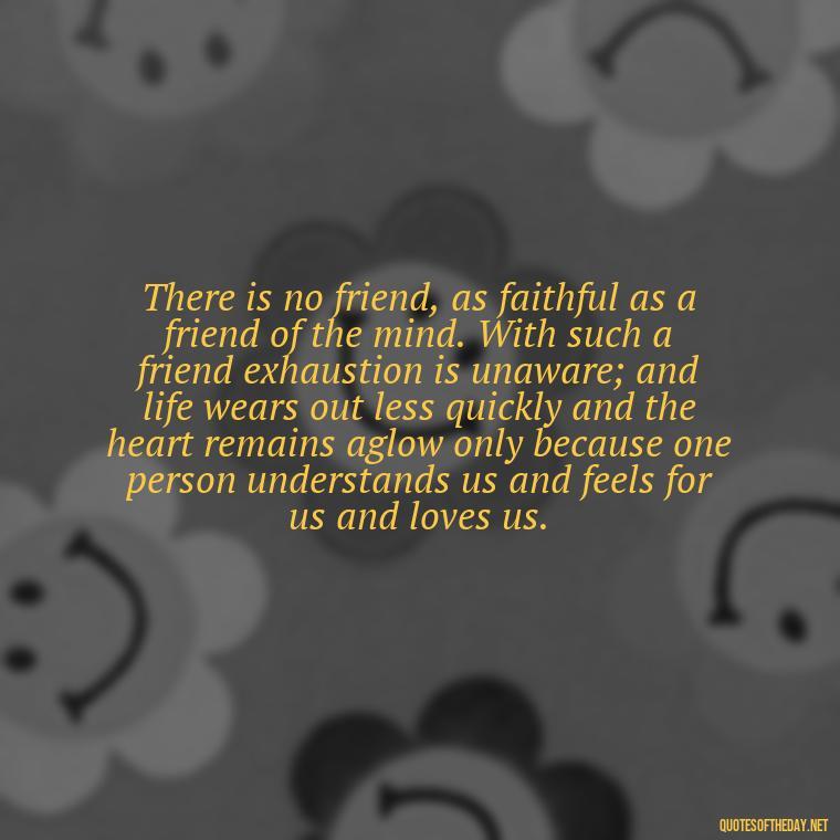 There is no friend, as faithful as a friend of the mind. With such a friend exhaustion is unaware; and life wears out less quickly and the heart remains aglow only because one person understands us and feels for us and loves us. - Love Family And Friends Quotes