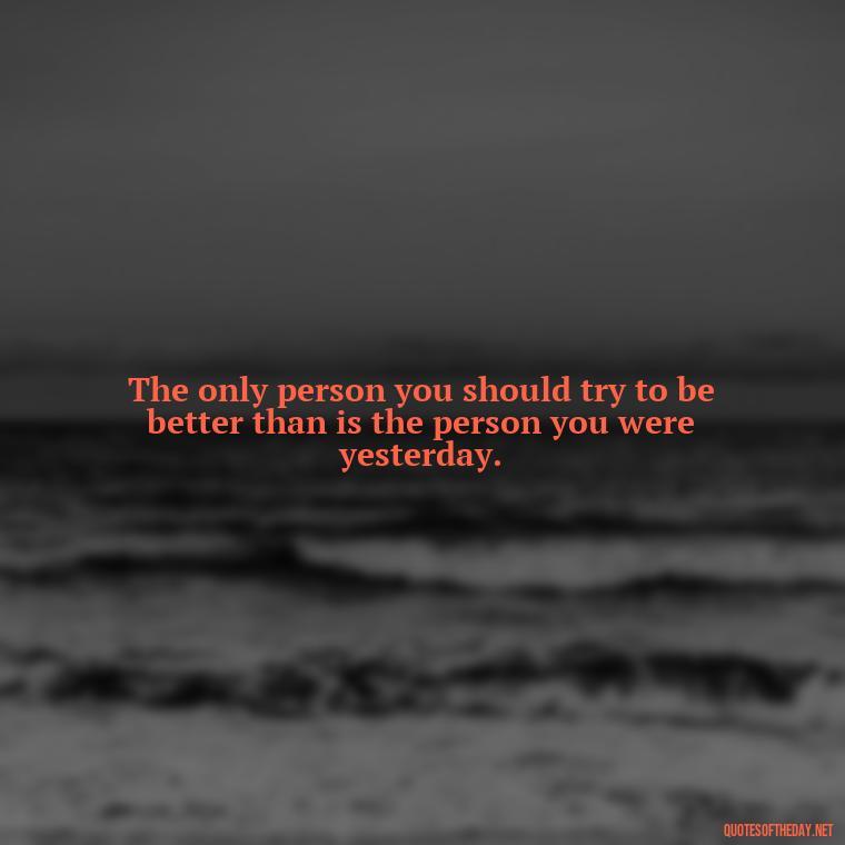 The only person you should try to be better than is the person you were yesterday. - Short Motivational Workout Quotes